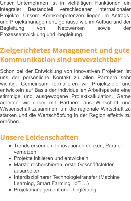 Unser Unternehmen ist in vielfältigen Funktionen ein integraler Bestandteil verschiedener internationaler Projekte. Unsere Kernkompetenzen liegen im Antrags- und Projektmanagement, genauso wie im Aufbau und der Begleitung von Netzwerken sowie der Prozessentwicklung und -begleitung.   Zielgerichtetes Management und gute Kommunikation sind unverzichtbar Schon bei der Entwicklung von innovativen Projekten ist uns der persönliche Kontakt zu allen Partnern sehr wichtig: Gemeinsam formulieren wir Projektziele und entwickeln auf Basis der individuellen Arbeitspakete eine stimmige und ausgewogene Projektkalkulation. Gerne arbeiten wir dabei mit Partnern aus Wirtschaft und Wissenschaft zusammen, um die regionale Wirtschaft zu stärken und die Wertschöpfung in der Region effektiv zu erhöhen.   Unsere Leidenschaften ·	Trends erkennen, Innovationen denken, Partner vernetzen ·	Projekte initiieren und entwickeln ·	Märkte recherchieren, erste Geschäftsfelder ausarbeiten ·	Interdisziplinarer Technologietransfer (Machine Learning, Smart Farming, IoT …) ·	Projektmanagement und -begleitung