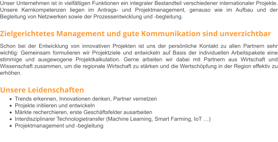 Unser Unternehmen ist in vielfältigen Funktionen ein integraler Bestandteil verschiedener internationaler Projekte. Unsere Kernkompetenzen liegen im Antrags- und Projektmanagement, genauso wie im Aufbau und der Begleitung von Netzwerken sowie der Prozessentwicklung und -begleitung.   Zielgerichtetes Management und gute Kommunikation sind unverzichtbar Schon bei der Entwicklung von innovativen Projekten ist uns der persönliche Kontakt zu allen Partnern sehr wichtig: Gemeinsam formulieren wir Projektziele und entwickeln auf Basis der individuellen Arbeitspakete eine stimmige und ausgewogene Projektkalkulation. Gerne arbeiten wir dabei mit Partnern aus Wirtschaft und Wissenschaft zusammen, um die regionale Wirtschaft zu stärken und die Wertschöpfung in der Region effektiv zu erhöhen.   Unsere Leidenschaften ·	Trends erkennen, Innovationen denken, Partner vernetzen ·	Projekte initiieren und entwickeln ·	Märkte recherchieren, erste Geschäftsfelder ausarbeiten ·	Interdisziplinarer Technologietransfer (Machine Learning, Smart Farming, IoT …) ·	Projektmanagement und -begleitung